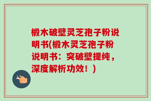 椴木破壁灵芝孢子粉说明书(椴木灵芝孢子粉说明书:突破壁提纯,深度解析功效!) 椴木破壁灵芝孢子粉说明书(椴木灵芝孢子粉说明书:突破壁提纯,深度解析功效!)