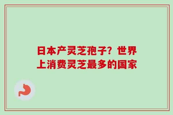 日本产灵芝孢子？世界上消费灵芝多的国家