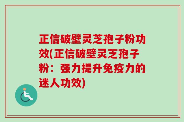 正信破壁灵芝孢子粉功效(正信破壁灵芝孢子粉:强力提升免疫力的迷人功效) 正信破壁灵芝孢子粉功效(正信破壁灵芝孢子粉:强力提升免疫力的迷人功效)