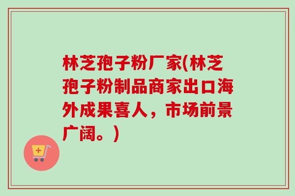 林芝孢子粉厂家(林芝孢子粉制品商家出口海外成果喜人，市场前景广阔。)
