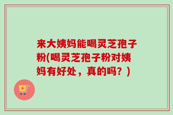 来大姨妈能喝灵芝孢子粉(喝灵芝孢子粉对姨妈有好处,真的吗?) 来大姨妈能喝灵芝孢子粉(喝灵芝孢子粉对姨妈有好处,真的吗?)