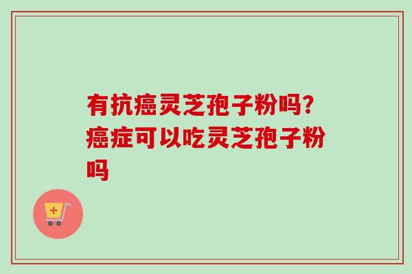 有抗灵芝孢子粉吗？症可以吃灵芝孢子粉吗
