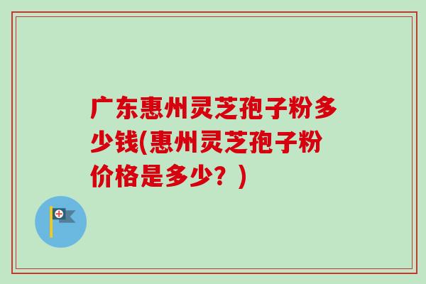 广东惠州灵芝孢子粉多少钱(惠州灵芝孢子粉价格是多少?) 广东惠州灵芝孢子粉多少钱(惠州灵芝孢子粉价格是多少?)