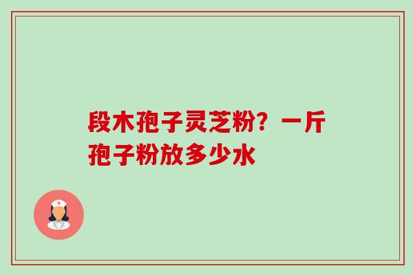 段木孢子灵芝粉?一斤孢子粉放多少水 段木孢子灵芝粉?一斤孢子粉放多少水