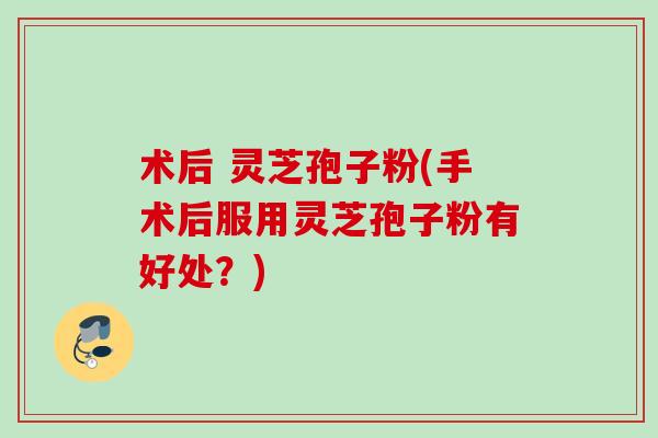 术后 灵芝孢子粉(手术后服用灵芝孢子粉有好处?) 术后 灵芝孢子粉(手术后服用灵芝孢子粉有好处?)