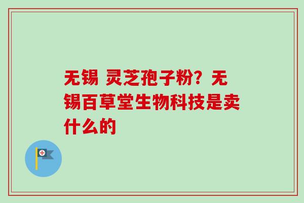 无锡 灵芝孢子粉?无锡百草堂生物科技是卖什么的 无锡 灵芝孢子粉?无锡百草堂生物科技是卖什么的