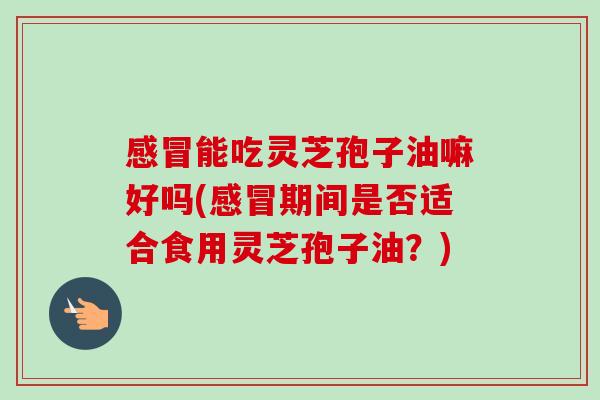 能吃灵芝孢子油嘛好吗(期间是否适合食用灵芝孢子油?) 能吃灵芝孢子油嘛好吗(期间是否适合食用灵芝孢子油?)