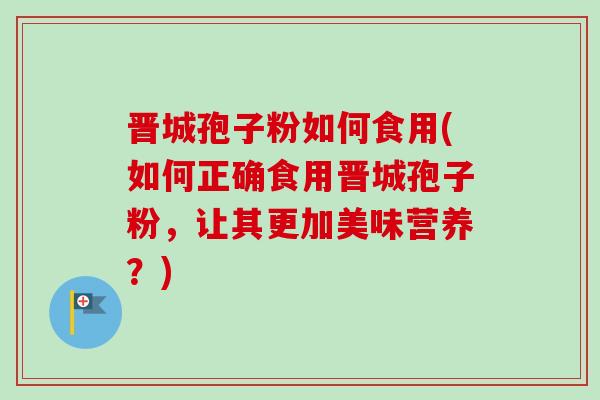 晋城孢子粉如何食用(如何正确食用晋城孢子粉，让其更加美味营养？)
