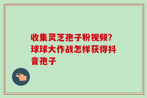 收集灵芝孢子粉视频?球球大作战怎样获得抖音孢子 收集灵芝孢子粉视频?球球大作战怎样获得抖音孢子