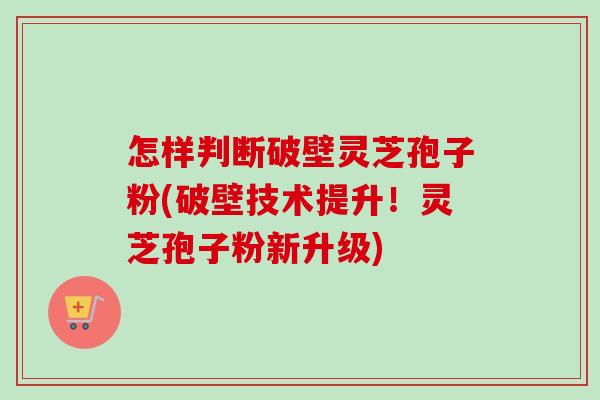 怎样判断破壁灵芝孢子粉(破壁技术提升!灵芝孢子粉新升级) 怎样判断破壁灵芝孢子粉(破壁技术提升!灵芝孢子粉新升级)