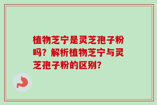 植物芝宁是灵芝孢子粉吗?解析植物芝宁与灵芝孢子粉的区别? 植物芝宁是灵芝孢子粉吗?解析植物芝宁与灵芝孢子粉的区别?