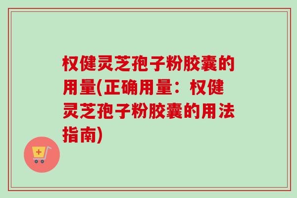 权健灵芝孢子粉胶囊的用量(正确用量：权健灵芝孢子粉胶囊的用法指南)