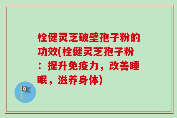 栓健灵芝破壁孢子粉的功效(栓健灵芝孢子粉：提升免疫力，改善，滋养身体)