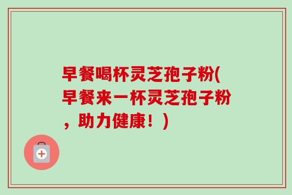 早餐喝杯灵芝孢子粉(早餐来一杯灵芝孢子粉,助力健康!) 早餐喝杯灵芝孢子粉(早餐来一杯灵芝孢子粉,助力健康!)