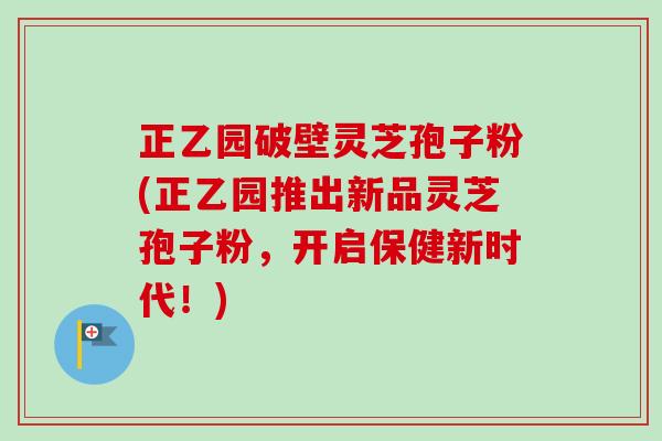 正乙园破壁灵芝孢子粉(正乙园推出新品灵芝孢子粉,开启保健新时代!) 正乙园破壁灵芝孢子粉(正乙园推出新品灵芝孢子粉,开启保健新时代!)