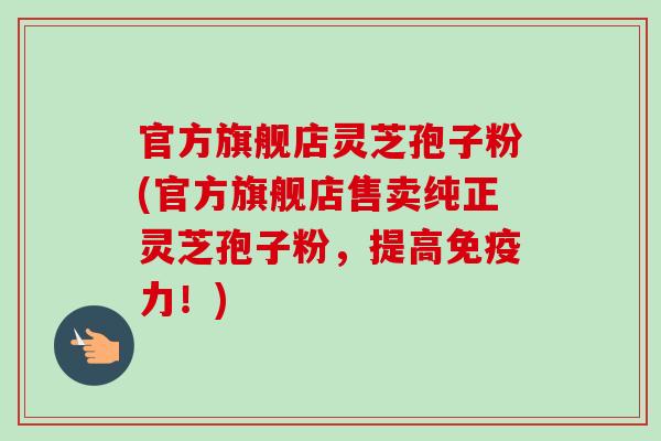 官方旗舰店灵芝孢子粉(官方旗舰店售卖纯正灵芝孢子粉，提高免疫力！)