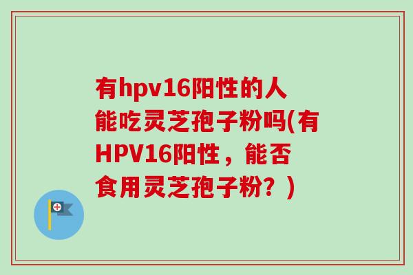 有hpv16阳性的人能吃灵芝孢子粉吗(有HPV16阳性,能否食用灵芝孢子粉?) 有hpv16阳性的人能吃灵芝孢子粉吗(有HPV16阳性,能否食用灵芝孢子粉?)