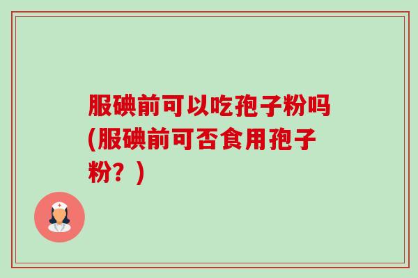 服碘前可以吃孢子粉吗(服碘前可否食用孢子粉?) 服碘前可以吃孢子粉吗(服碘前可否食用孢子粉?)