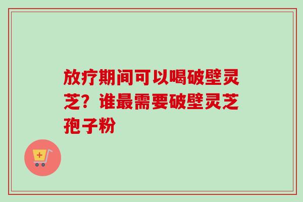 期间可以喝破壁灵芝?谁需要破壁灵芝孢子粉 期间可以喝破壁灵芝?谁需要破壁灵芝孢子粉