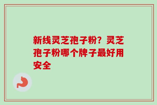 新线灵芝孢子粉?灵芝孢子粉哪个牌子好用安全 新线灵芝孢子粉?灵芝孢子粉哪个牌子好用安全