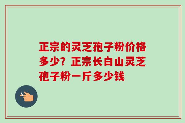 正宗的灵芝孢子粉价格多少?正宗长白山灵芝孢子粉一斤多少钱 正宗的灵芝孢子粉价格多少?正宗长白山灵芝孢子粉一斤多少钱