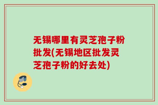 无锡哪里有灵芝孢子粉批发(无锡地区批发灵芝孢子粉的好去处) 无锡哪里有灵芝孢子粉批发(无锡地区批发灵芝孢子粉的好去处)