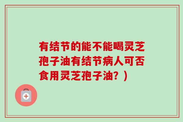 有结节的能不能喝灵芝孢子油有结节人可否食用灵芝孢子油?) 有结节的能不能喝灵芝孢子油有结节人可否食用灵芝孢子油?)