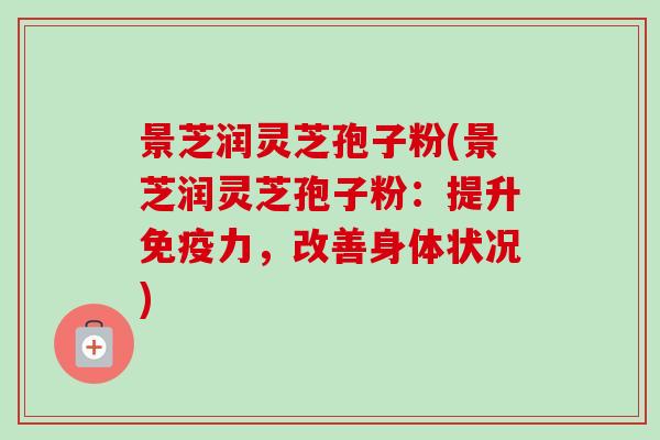 景芝润灵芝孢子粉(景芝润灵芝孢子粉：提升免疫力，改善身体状况)