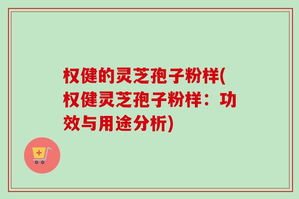 权健的灵芝孢子粉样(权健灵芝孢子粉样:功效与用途分析) 权健的灵芝孢子粉样(权健灵芝孢子粉样:功效与用途分析)