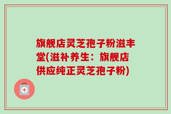 旗舰店灵芝孢子粉滋丰堂(滋补养生:旗舰店供应纯正灵芝孢子粉) 旗舰店灵芝孢子粉滋丰堂(滋补养生:旗舰店供应纯正灵芝孢子粉)