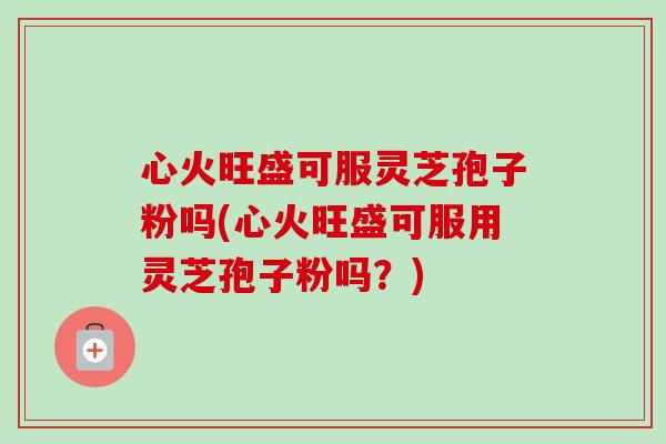 心火旺盛可服灵芝孢子粉吗(心火旺盛可服用灵芝孢子粉吗?) 心火旺盛可服灵芝孢子粉吗(心火旺盛可服用灵芝孢子粉吗?)