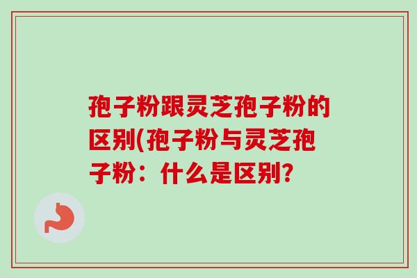 孢子粉跟灵芝孢子粉的区别(孢子粉与灵芝孢子粉:什么是区别? 孢子粉跟灵芝孢子粉的区别(孢子粉与灵芝孢子粉:什么是区别?