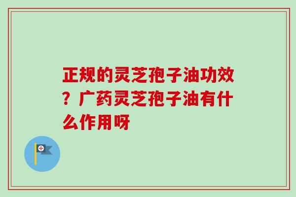 正规的灵芝孢子油功效?广药灵芝孢子油有什么作用呀 正规的灵芝孢子油功效?广药灵芝孢子油有什么作用呀