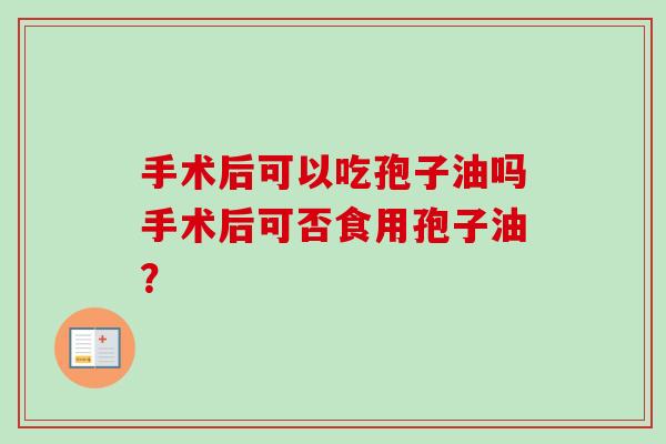 手术后可以吃孢子油吗手术后可否食用孢子油? 手术后可以吃孢子油吗手术后可否食用孢子油?