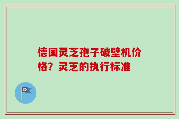 德国灵芝孢子破壁机价格?灵芝的执行标准 德国灵芝孢子破壁机价格?灵芝的执行标准