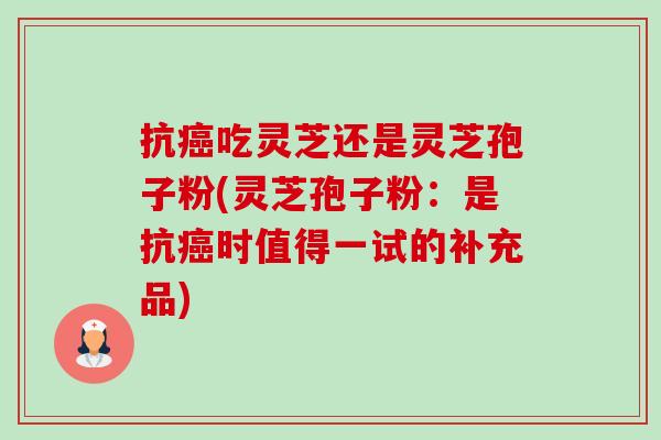 抗吃灵芝还是灵芝孢子粉(灵芝孢子粉:是抗时值得一试的补充品) 抗吃灵芝还是灵芝孢子粉(灵芝孢子粉:是抗时值得一试的补充品)