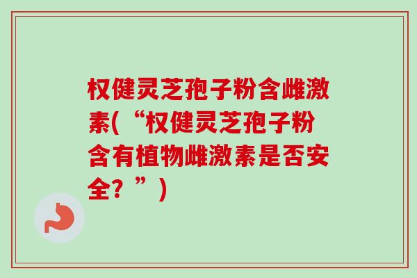 权健灵芝孢子粉含雌激素(“权健灵芝孢子粉含有植物雌激素是否安全？”)