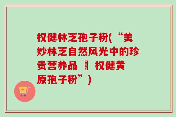 权健林芝孢子粉(“美妙林芝自然风光中的珍贵营养品 – 权健黄原孢子粉”) 权健林芝孢子粉(“美妙林芝自然风光中的珍贵营养品 – 权健黄原孢子粉”)