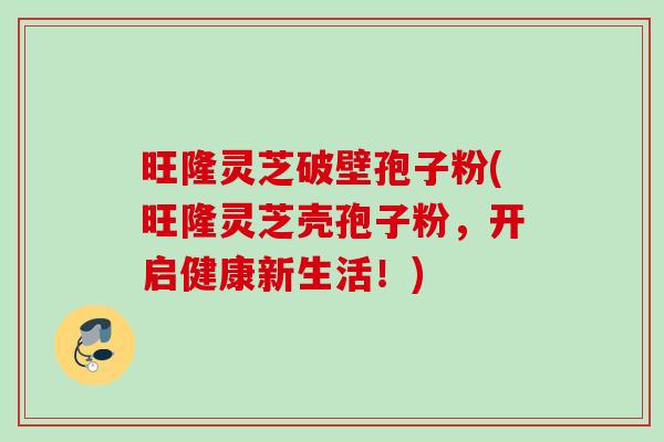 旺隆灵芝破壁孢子粉(旺隆灵芝壳孢子粉，开启健康新生活！)