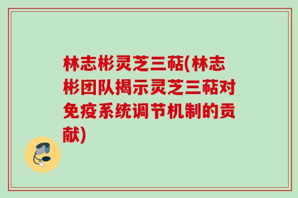 林志彬灵芝三萜(林志彬团队揭示灵芝三萜对免疫系统调节机制的贡献) 林志彬灵芝三萜(林志彬团队揭示灵芝三萜对免疫系统调节机制的贡献)