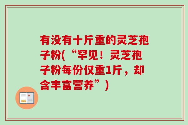有没有十斤重的灵芝孢子粉(“罕见!灵芝孢子粉每份仅重1斤,却含丰富营养”) 有没有十斤重的灵芝孢子粉(“罕见!灵芝孢子粉每份仅重1斤,却含丰富营养”)
