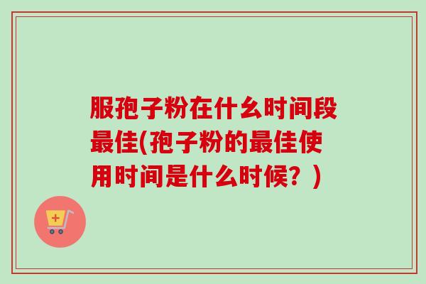 服孢子粉在什幺时间段佳(孢子粉的佳使用时间是什么时候?) 服孢子粉在什幺时间段佳(孢子粉的佳使用时间是什么时候?)