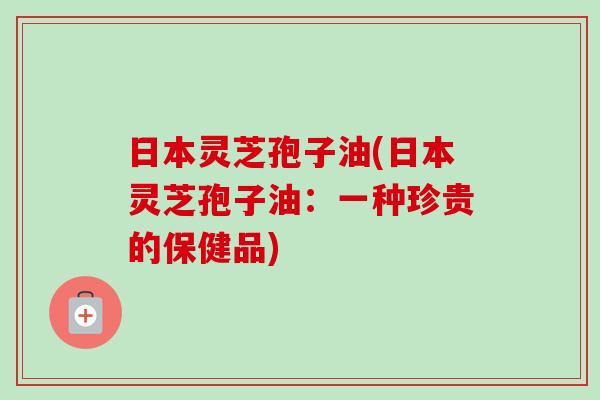 日本灵芝孢子油(日本灵芝孢子油：一种珍贵的保健品)