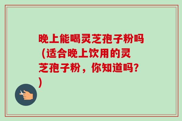 晚上能喝灵芝孢子粉吗 (适合晚上饮用的灵芝孢子粉,你知道吗?) 晚上能喝灵芝孢子粉吗 (适合晚上饮用的灵芝孢子粉,你知道吗?)
