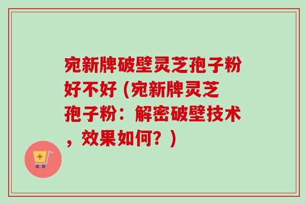 宛新牌破壁灵芝孢子粉好不好 (宛新牌灵芝孢子粉:解密破壁技术,效果如何?) 宛新牌破壁灵芝孢子粉好不好 (宛新牌灵芝孢子粉:解密破壁技术,效果如何?)