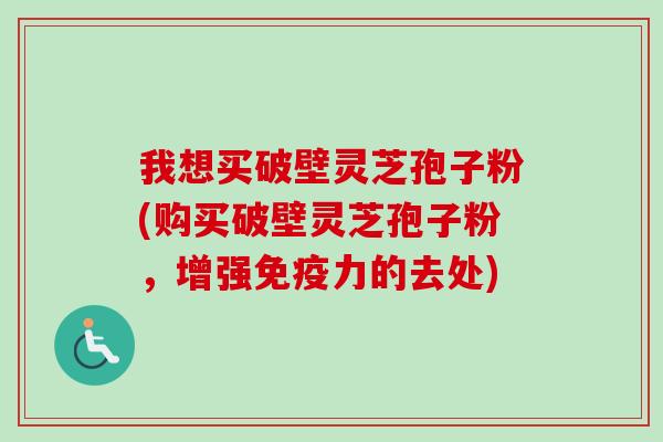 我想买破壁灵芝孢子粉(购买破壁灵芝孢子粉,增强免疫力的去处) 我想买破壁灵芝孢子粉(购买破壁灵芝孢子粉,增强免疫力的去处)