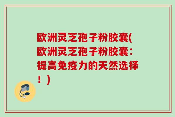 欧洲灵芝孢子粉胶囊(欧洲灵芝孢子粉胶囊:提高免疫力的天然选择!) 欧洲灵芝孢子粉胶囊(欧洲灵芝孢子粉胶囊:提高免疫力的天然选择!)