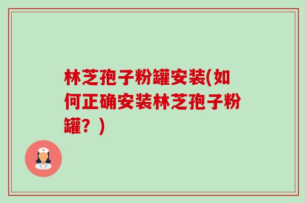 林芝孢子粉罐安装(如何正确安装林芝孢子粉罐?) 林芝孢子粉罐安装(如何正确安装林芝孢子粉罐?)