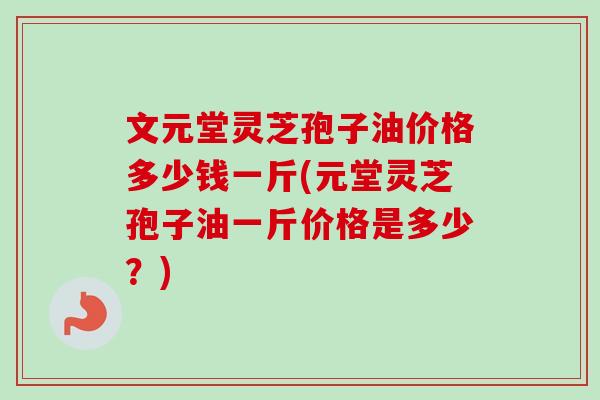 文元堂灵芝孢子油价格多少钱一斤(元堂灵芝孢子油一斤价格是多少?) 文元堂灵芝孢子油价格多少钱一斤(元堂灵芝孢子油一斤价格是多少?)