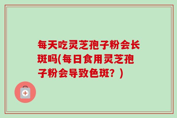 每天吃灵芝孢子粉会长斑吗(每日食用灵芝孢子粉会导致色斑?) 每天吃灵芝孢子粉会长斑吗(每日食用灵芝孢子粉会导致色斑?)